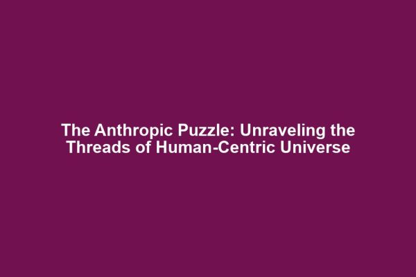 The Anthropic Puzzle: Unraveling the Threads of Human-Centric Universe