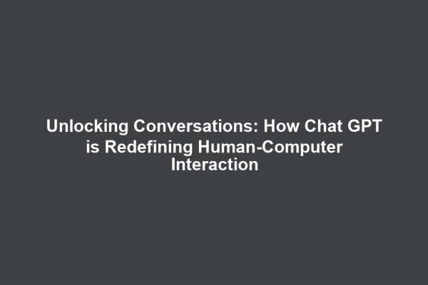 Unlocking Conversations: How Chat GPT is Redefining Human-Computer Interaction