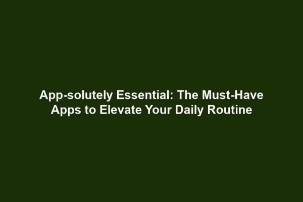 App-solutely Essential: The Must-Have Apps to Elevate Your Daily Routine