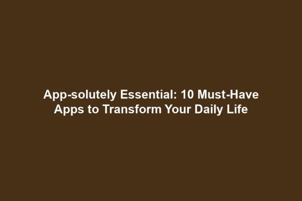 App-solutely Essential: 10 Must-Have Apps to Transform Your Daily Life