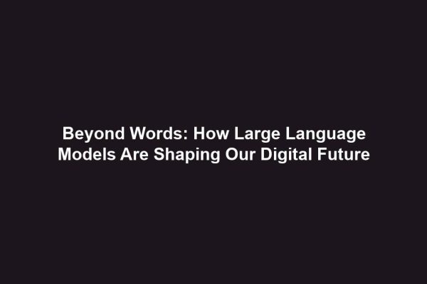 Beyond Words: How Large Language Models Are Shaping Our Digital Future