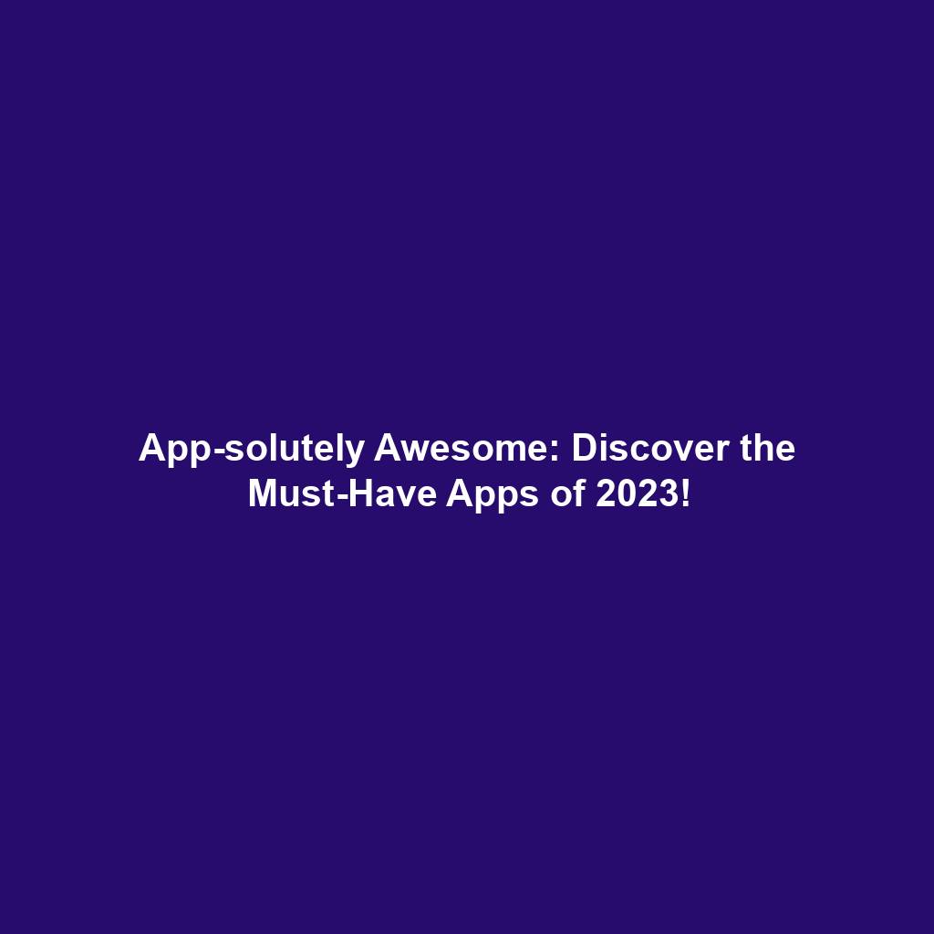 App-solutely Awesome: Discover the Must-Have Apps of 2023!