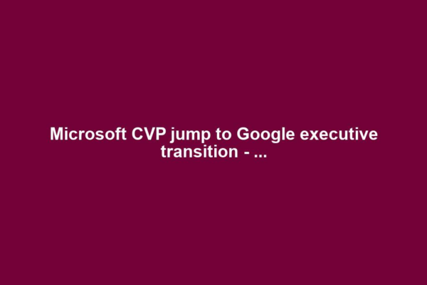 Microsoft CVP jump to Google executive transition - ...