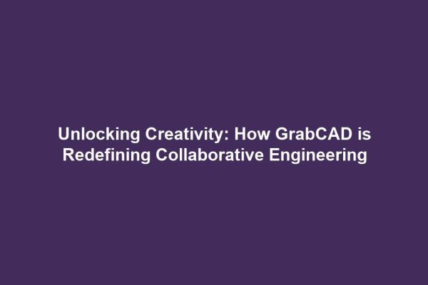 Unlocking Creativity: How GrabCAD is Redefining Collaborative Engineering