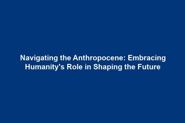 Navigating the Anthropocene: Embracing Humanity's Role in Shaping the Future