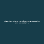Agentic systems merging comprehension and execution ...