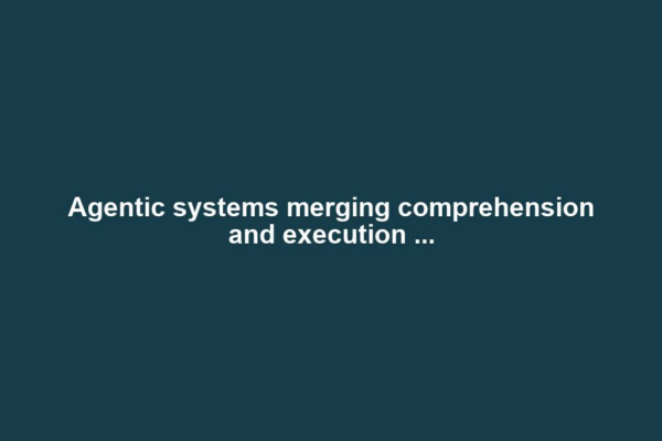 Agentic systems merging comprehension and execution ...