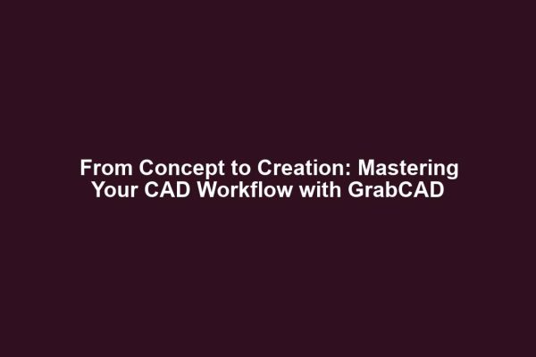From Concept to Creation: Mastering Your CAD Workflow with GrabCAD