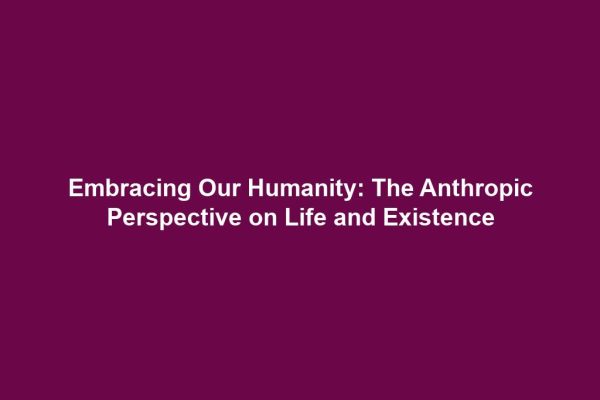 Embracing Our Humanity: The Anthropic Perspective on Life and Existence
