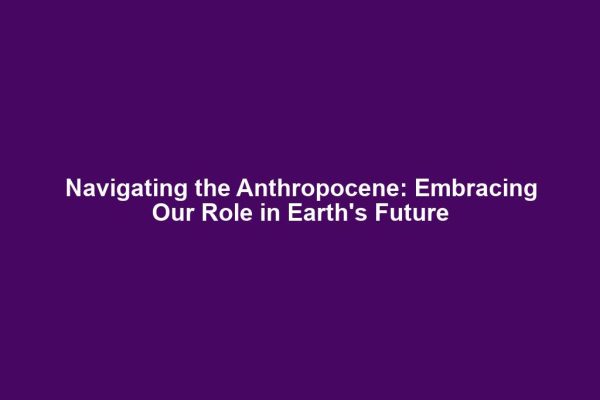 Navigating the Anthropocene: Embracing Our Role in Earth's Future