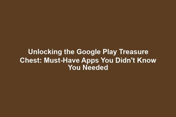 Unlocking the Google Play Treasure Chest: Must-Have Apps You Didn't Know You Needed