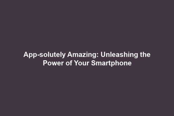 App-solutely Amazing: Unleashing the Power of Your Smartphone