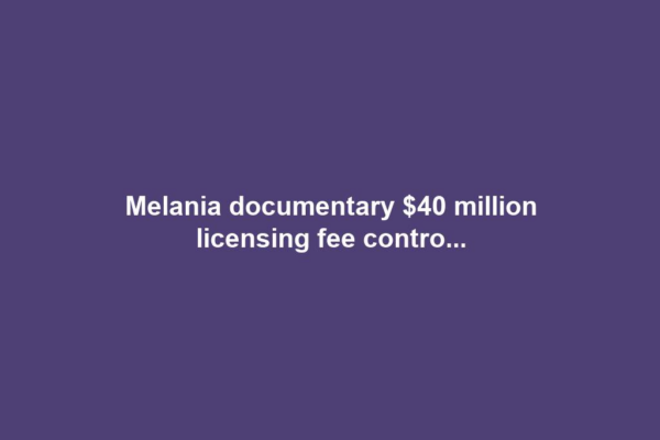 Melania documentary $40 million licensing fee contro...