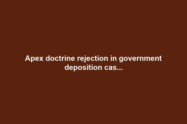 Apex doctrine rejection in government deposition cas...