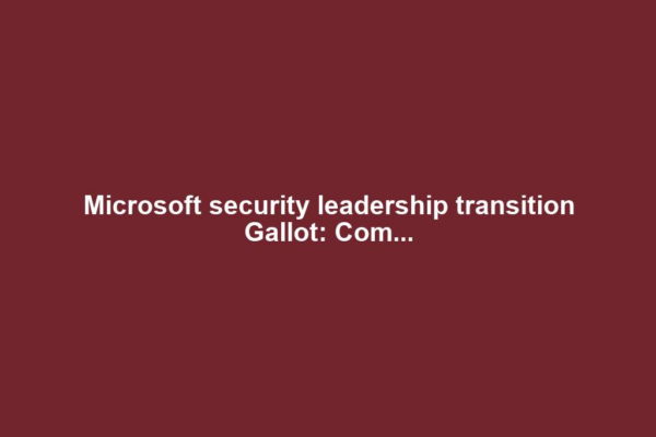 Microsoft security leadership transition Gallot: Com...