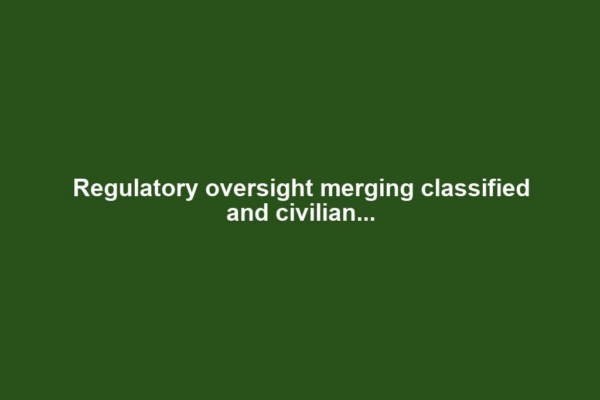 Regulatory oversight merging classified and civilian...