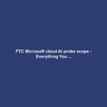 FTC Microsoft cloud AI probe scope - Everything You ...
