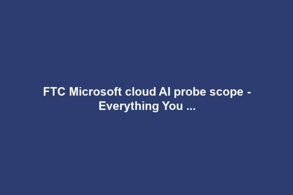 FTC Microsoft cloud AI probe scope - Everything You ...
