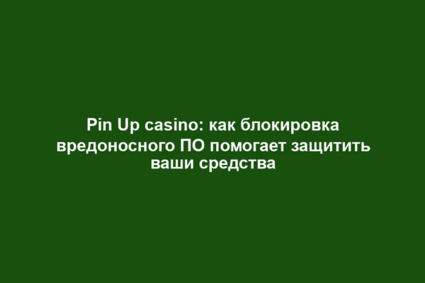 Pin Up casino: как блокировка вредоносного ПО помогает защитить ваши средства