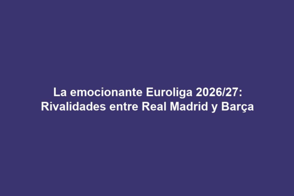 La emocionante Euroliga 2026/27: Rivalidades entre Real Madrid y Barça