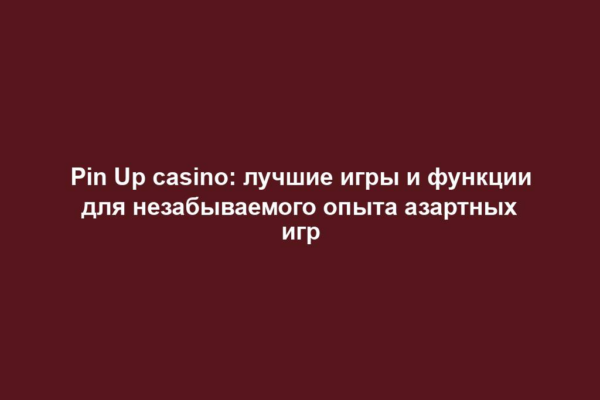 Pin Up casino: лучшие игры и функции для незабываемого опыта азартных игр